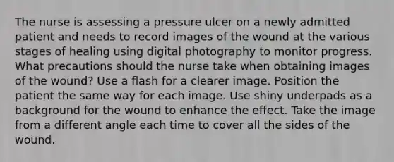 The nurse is assessing a pressure ulcer on a newly admitted patient and needs to record images of the wound at the various stages of healing using digital photography to monitor progress. What precautions should the nurse take when obtaining images of the wound? Use a flash for a clearer image. Position the patient the same way for each image. Use shiny underpads as a background for the wound to enhance the effect. Take the image from a different angle each time to cover all the sides of the wound.