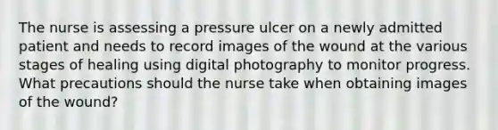 The nurse is assessing a pressure ulcer on a newly admitted patient and needs to record images of the wound at the various stages of healing using digital photography to monitor progress. What precautions should the nurse take when obtaining images of the wound?