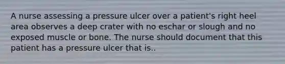 A nurse assessing a pressure ulcer over a patient's right heel area observes a deep crater with no eschar or slough and no exposed muscle or bone. The nurse should document that this patient has a pressure ulcer that is..