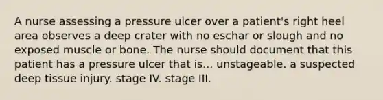 A nurse assessing a pressure ulcer over a patient's right heel area observes a deep crater with no eschar or slough and no exposed muscle or bone. The nurse should document that this patient has a pressure ulcer that is... unstageable. a suspected deep tissue injury. stage IV. stage III.