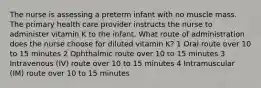 The nurse is assessing a preterm infant with no muscle mass. The primary health care provider instructs the nurse to administer vitamin K to the infant. What route of administration does the nurse choose for diluted vitamin K? 1 Oral route over 10 to 15 minutes 2 Ophthalmic route over 10 to 15 minutes 3 Intravenous (IV) route over 10 to 15 minutes 4 Intramuscular (IM) route over 10 to 15 minutes