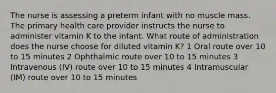 The nurse is assessing a preterm infant with no muscle mass. The primary health care provider instructs the nurse to administer vitamin K to the infant. What route of administration does the nurse choose for diluted vitamin K? 1 Oral route over 10 to 15 minutes 2 Ophthalmic route over 10 to 15 minutes 3 Intravenous (IV) route over 10 to 15 minutes 4 Intramuscular (IM) route over 10 to 15 minutes