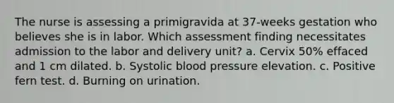 The nurse is assessing a primigravida at 37-weeks gestation who believes she is in labor. Which assessment finding necessitates admission to the labor and delivery unit? a. Cervix 50% effaced and 1 cm dilated. b. Systolic blood pressure elevation. c. Positive fern test. d. Burning on urination.