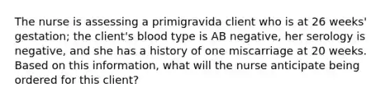 The nurse is assessing a primigravida client who is at 26 weeks' gestation; the client's blood type is AB negative, her serology is negative, and she has a history of one miscarriage at 20 weeks. Based on this information, what will the nurse anticipate being ordered for this client?