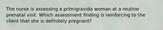 The nurse is assessing a primigravida woman at a routine prenatal visit. Which assessment finding is reinforcing to the client that she is definitely pregnant?