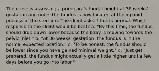 The nurse is assessing a primipara's fundal height at 36 weeks' gestation and notes the fundus is now located at the xiphoid process of the sternum. The client asks if this is normal. Which response to the client would be best? a. "By this time, the fundus should drop down lower because the baby is moving towards the pelvic inlet." b. "At 36 weeks' gestation, the fundus is in the normal expected location." c. "To be honest, the fundus should be lower since you have gained minimal weight." d. "Just get prepared, the fundus might actually get a little higher until a few days before you go into labor."