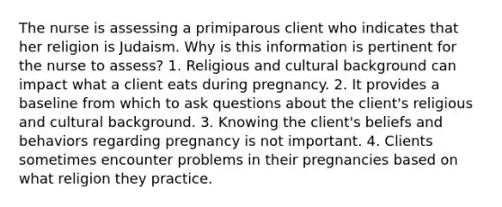 The nurse is assessing a primiparous client who indicates that her religion is Judaism. Why is this information is pertinent for the nurse to assess? 1. Religious and cultural background can impact what a client eats during pregnancy. 2. It provides a baseline from which to ask questions about the client's religious and cultural background. 3. Knowing the client's beliefs and behaviors regarding pregnancy is not important. 4. Clients sometimes encounter problems in their pregnancies based on what religion they practice.