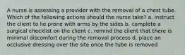 A nurse is assessing a provider with the removal of a chest tube. Which of the following actions should the nurse take? a. instruct the client to lie prone with arms by the sides b. complete a surgical checklist on the client c. remind the client that there is minimal discomfort during the removal process d. place an occlusive dressing over the site once the tube is removed