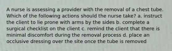 A nurse is assessing a provider with the removal of a chest tube. Which of the following actions should the nurse take? a. instruct the client to lie prone with arms by the sides b. complete a surgical checklist on the client c. remind the client that there is minimal discomfort during the removal process d. place an occlusive dressing over the site once the tube is removed