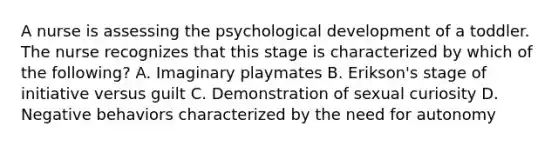 A nurse is assessing the psychological development of a toddler. The nurse recognizes that this stage is characterized by which of the following? A. Imaginary playmates B. Erikson's stage of initiative versus guilt C. Demonstration of sexual curiosity D. Negative behaviors characterized by the need for autonomy