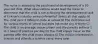 The nurse is assessing the psychosocial development of a 10-year-old child. What observations would lead the nurse to determine that the child is not achieving the developmental task of Erikson's industry versus inferiority? Select all that apply. A) The child joins 3 different clubs at school B) The child tries out for various teams at school but does not make any of them C) The child is an average soccer player and the parents enforce 1 to 2 hours of practice per day D) The child enjoys music so the parents offer the child music lessons E) The child is interested in science and attends a science camp every year