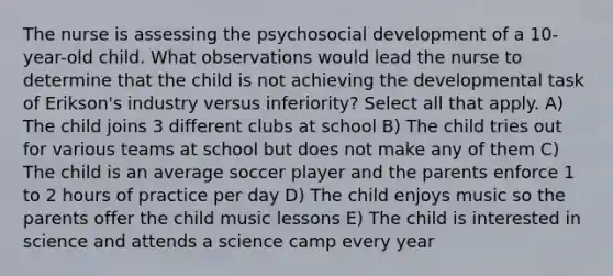 The nurse is assessing the psychosocial development of a 10-year-old child. What observations would lead the nurse to determine that the child is not achieving the developmental task of Erikson's industry versus inferiority? Select all that apply. A) The child joins 3 different clubs at school B) The child tries out for various teams at school but does not make any of them C) The child is an average soccer player and the parents enforce 1 to 2 hours of practice per day D) The child enjoys music so the parents offer the child music lessons E) The child is interested in science and attends a science camp every year