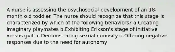 A nurse is assessing the psychosocial development of an 18-month old toddler. The nurse should recognize that this stage is characterized by which of the following behaviors? a.Creating imaginary playmates b.Exhibiting Erikson's stage of initiative versus guilt c.Demonstrating sexual curiosity d.Offering negative responses due to the need for autonomy