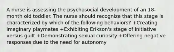 A nurse is assessing the psychosocial development of an 18-month old toddler. The nurse should recognize that this stage is characterized by which of the following behaviors? +Creating imaginary playmates +Exhibiting Erikson's stage of initiative versus guilt +Demonstrating sexual curiosity +Offering negative responses due to the need for autonomy