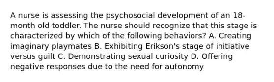 A nurse is assessing the psychosocial development of an 18-month old toddler. The nurse should recognize that this stage is characterized by which of the following behaviors? A. Creating imaginary playmates B. Exhibiting Erikson's stage of initiative versus guilt C. Demonstrating sexual curiosity D. Offering negative responses due to the need for autonomy