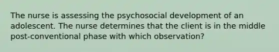 The nurse is assessing the psychosocial development of an adolescent. The nurse determines that the client is in the middle post-conventional phase with which observation?