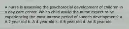 A nurse is assessing the psychosocial development of children in a day care center. Which child would the nurse expect to be experiencing the most intense period of speech development? a. A 2 year old b. A 4 year old c. A 6 year old d. An 8 year old