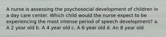 A nurse is assessing the psychosocial development of children in a day care center. Which child would the nurse expect to be experiencing the most intense period of speech development? a. A 2 year old b. A 4 year old c. A 6 year old d. An 8 year old