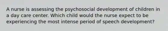 A nurse is assessing the psychosocial development of children in a day care center. Which child would the nurse expect to be experiencing the most intense period of speech development?