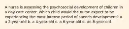 A nurse is assessing the psychosocial development of children in a day care center. Which child would the nurse expect to be experiencing the most intense period of speech development? a. a 2-year-old b. a 4-year-old c. a 6-year-old d. an 8-year-old