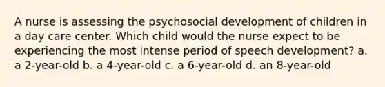 A nurse is assessing the psychosocial development of children in a <a href='https://www.questionai.com/knowledge/kTKwdA2bAW-day-care' class='anchor-knowledge'>day care</a> center. Which child would the nurse expect to be experiencing the most intense period of speech development? a. a 2-year-old b. a 4-year-old c. a 6-year-old d. an 8-year-old