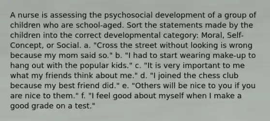 A nurse is assessing the psychosocial development of a group of children who are school-aged. Sort the statements made by the children into the correct developmental category: Moral, Self-Concept, or Social. a. "Cross the street without looking is wrong because my mom said so." b. "I had to start wearing make-up to hang out with the popular kids." c. "It is very important to me what my friends think about me." d. "I joined the chess club because my best friend did." e. "Others will be nice to you if you are nice to them." f. "I feel good about myself when I make a good grade on a test."