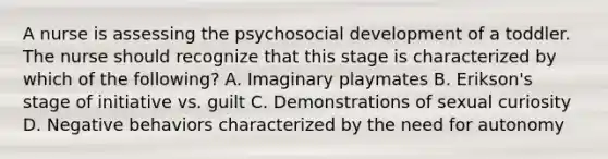 A nurse is assessing the psychosocial development of a toddler. The nurse should recognize that this stage is characterized by which of the following? A. Imaginary playmates B. Erikson's stage of initiative vs. guilt C. Demonstrations of sexual curiosity D. Negative behaviors characterized by the need for autonomy