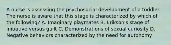 A nurse is assessing the psychosocial development of a toddler. The nurse is aware that this stage is characterized by which of the following? A. Imaginary playmates B. Erikson's stage of initiative versus guilt C. Demonstrations of sexual curiosity D. Negative behaviors characterized by the need for autonomy