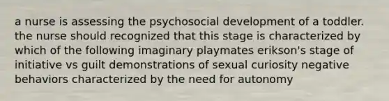 a nurse is assessing the psychosocial development of a toddler. the nurse should recognized that this stage is characterized by which of the following imaginary playmates erikson's stage of initiative vs guilt demonstrations of sexual curiosity negative behaviors characterized by the need for autonomy