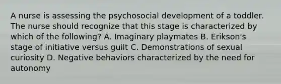 A nurse is assessing the psychosocial development of a toddler. The nurse should recognize that this stage is characterized by which of the following? A. Imaginary playmates B. Erikson's stage of initiative versus guilt C. Demonstrations of sexual curiosity D. Negative behaviors characterized by the need for autonomy