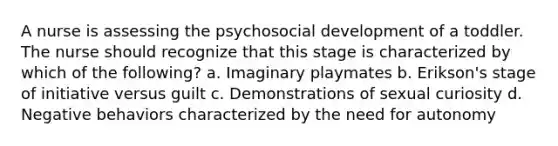 A nurse is assessing the psychosocial development of a toddler. The nurse should recognize that this stage is characterized by which of the following? a. Imaginary playmates b. Erikson's stage of initiative versus guilt c. Demonstrations of sexual curiosity d. Negative behaviors characterized by the need for autonomy