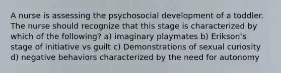 A nurse is assessing the psychosocial development of a toddler. The nurse should recognize that this stage is characterized by which of the following? a) imaginary playmates b) Erikson's stage of initiative vs guilt c) Demonstrations of sexual curiosity d) negative behaviors characterized by the need for autonomy