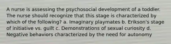 A nurse is assessing the psychosocial development of a toddler. The nurse should recognize that this stage is characterized by which of the following? a. Imaginary playmates b. Erikson's stage of initiative vs. guilt c. Demonstrations of sexual curiosity d. Negative behaviors characterized by the need for autonomy