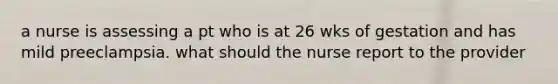 a nurse is assessing a pt who is at 26 wks of gestation and has mild preeclampsia. what should the nurse report to the provider