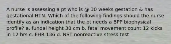 A nurse is assessing a pt who is @ 30 weeks gestation & has gestational HTN. Which of the following findings should the nurse identify as an indication that the pt needs a BPP biophysical profile? a. fundal height 30 cm b. fetal movement count 12 kicks in 12 hrs c. FHR 136 d. NST nonreactive stress test