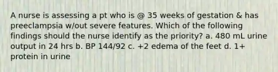 A nurse is assessing a pt who is @ 35 weeks of gestation & has preeclampsia w/out severe features. Which of the following findings should the nurse identify as the priority? a. 480 mL urine output in 24 hrs b. BP 144/92 c. +2 edema of the feet d. 1+ protein in urine