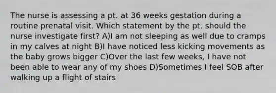 The nurse is assessing a pt. at 36 weeks gestation during a routine prenatal visit. Which statement by the pt. should the nurse investigate first? A)I am not sleeping as well due to cramps in my calves at night B)I have noticed less kicking movements as the baby grows bigger C)Over the last few weeks, I have not been able to wear any of my shoes D)Sometimes I feel SOB after walking up a flight of stairs