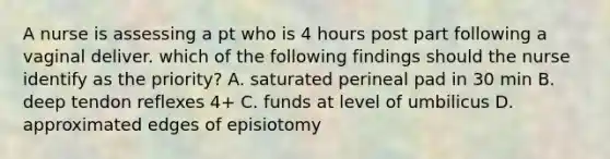 A nurse is assessing a pt who is 4 hours post part following a vaginal deliver. which of the following findings should the nurse identify as the priority? A. saturated perineal pad in 30 min B. deep tendon reflexes 4+ C. funds at level of umbilicus D. approximated edges of episiotomy