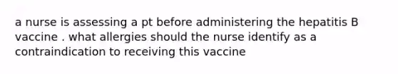 a nurse is assessing a pt before administering the hepatitis B vaccine . what allergies should the nurse identify as a contraindication to receiving this vaccine