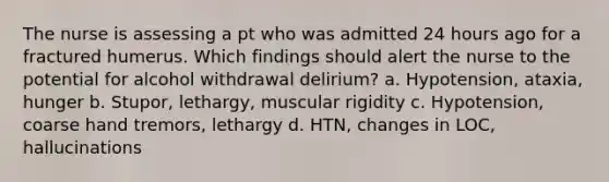 The nurse is assessing a pt who was admitted 24 hours ago for a fractured humerus. Which findings should alert the nurse to the potential for alcohol withdrawal delirium? a. Hypotension, ataxia, hunger b. Stupor, lethargy, muscular rigidity c. Hypotension, coarse hand tremors, lethargy d. HTN, changes in LOC, hallucinations