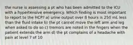 the nurse is assessing a pt who has been admitted to the ICU with a hypertensive emergency. Which finding is most important to report to the HCP? a) urine output over 8 hours is 250 mL less than the fluid intake b) the pt cannot move the left arm and leg when asked to do so c) tremors are noted in the fingers when the patient extends the arm d) the pt complains of a headache with pain at level 7 of 10