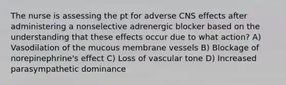 The nurse is assessing the pt for adverse CNS effects after administering a nonselective adrenergic blocker based on the understanding that these effects occur due to what action? A) Vasodilation of the mucous membrane vessels B) Blockage of norepinephrine's effect C) Loss of vascular tone D) Increased parasympathetic dominance