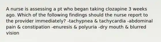 A nurse is assessing a pt who began taking clozapine 3 weeks ago. Which of the following findings should the nurse report to the provider immediately? -tachypnea & tachycardia -abdominal pain & constipation -enuresis & polyuria -dry mouth & blurred vision