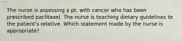 The nurse is assessing a pt. with cancer who has been prescribed paclitaxel. The nurse is teaching dietary guidelines to the patient's relative. Which statement made by the nurse is appropriate?