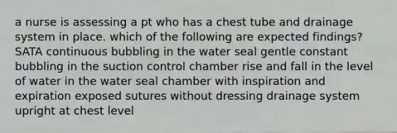 a nurse is assessing a pt who has a chest tube and drainage system in place. which of the following are expected findings? SATA continuous bubbling in the water seal gentle constant bubbling in the suction control chamber rise and fall in the level of water in the water seal chamber with inspiration and expiration exposed sutures without dressing drainage system upright at chest level