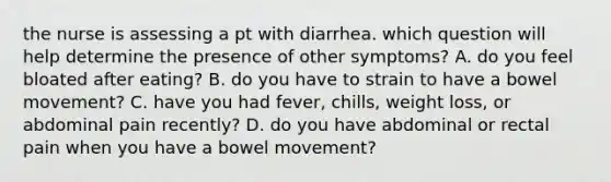 the nurse is assessing a pt with diarrhea. which question will help determine the presence of other symptoms? A. do you feel bloated after eating? B. do you have to strain to have a bowel movement? C. have you had fever, chills, weight loss, or abdominal pain recently? D. do you have abdominal or rectal pain when you have a bowel movement?