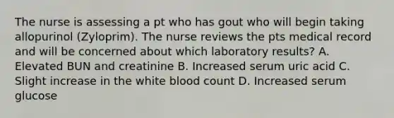 The nurse is assessing a pt who has gout who will begin taking allopurinol (Zyloprim). The nurse reviews the pts medical record and will be concerned about which laboratory results? A. Elevated BUN and creatinine B. Increased serum uric acid C. Slight increase in the white blood count D. Increased serum glucose