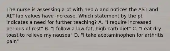 The nurse is assessing a pt with hep A and notices the AST and ALT lab values have increase. Which statement by the pt indicates a need for further teaching? A. "I require increased periods of rest" B. "I follow a low-fat, high carb diet" C. "I eat dry toast to relieve my nausea" D. "I take acetaminophen for arthritis pain"