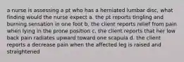 a nurse is assessing a pt who has a herniated lumbar disc, what finding would the nurse expect a. the pt reports tingling and burning sensation in one foot b. the client reports relief from pain when lying in the prone position c. the client reports that her low back pain radiates upward toward one scapula d. the client reports a decrease pain when the affected leg is raised and straightened