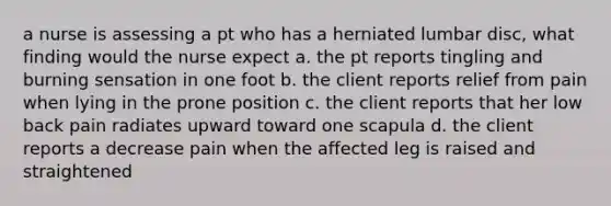 a nurse is assessing a pt who has a herniated lumbar disc, what finding would the nurse expect a. the pt reports tingling and burning sensation in one foot b. the client reports relief from pain when lying in the prone position c. the client reports that her low back pain radiates upward toward one scapula d. the client reports a decrease pain when the affected leg is raised and straightened